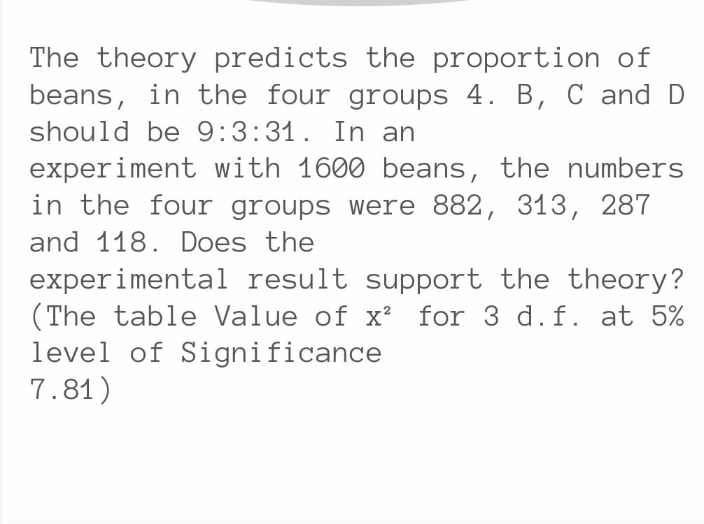 The theory predicts the proportion of
beans, in the four groups 4. B, C and D
should be 9:3:31. In an
experiment with 1600 beans, the numbers
in the four groups were 882, 313, 287
and 118. Does the
experimental result support the theory?
(The table Value of x? for 3 d.f. at 5%
level of Significance
7.81)
