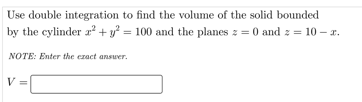 Use double integration to find the volume of the solid bounded
by the cylinder x² + y? = 100 and the planes z = 0 and z = 10 – x.
NOTE: Enter the exact answer.
V
