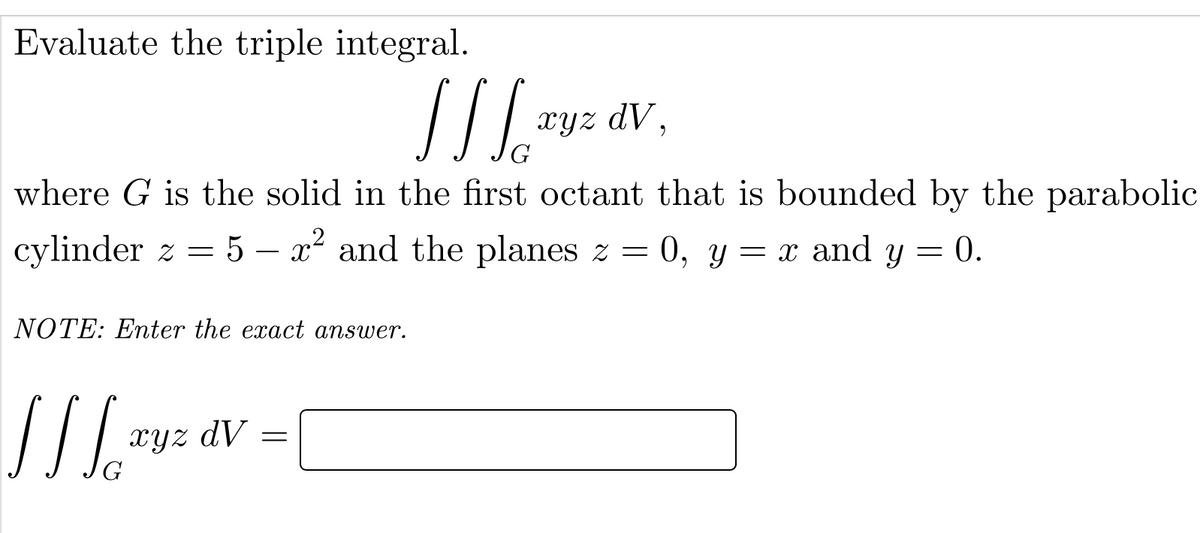 Evaluate the triple integral.
xyz dV,
G
where G is the solid in the first octant that is bounded by the parabolic
cylinder z = 5 – x² and the planes z = 0, y = x and y = 0.
NOTE: Enter the exact answer.
xYz dV
