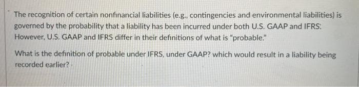 The recognition of certain nonfinancial liabilities (e.g., contingencies and environmental liabilities) is
governed by the probability that a liability has been incurred under both U.S. GAAP and IFRS:
However, U.S. GAAP and IFRS differ in their definitions of what is "probable."
What is the definition of probable under IFRS, under GAAP? which would result in a liability being
recorded earlier?

