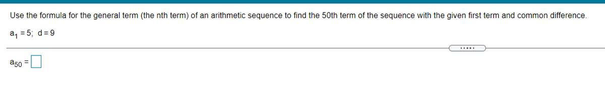 Use the formula for the general term (the nth term) of an arithmetic sequence to find the 50th term of the sequence with the given first term and common difference.
a, = 5; d=9
a50
