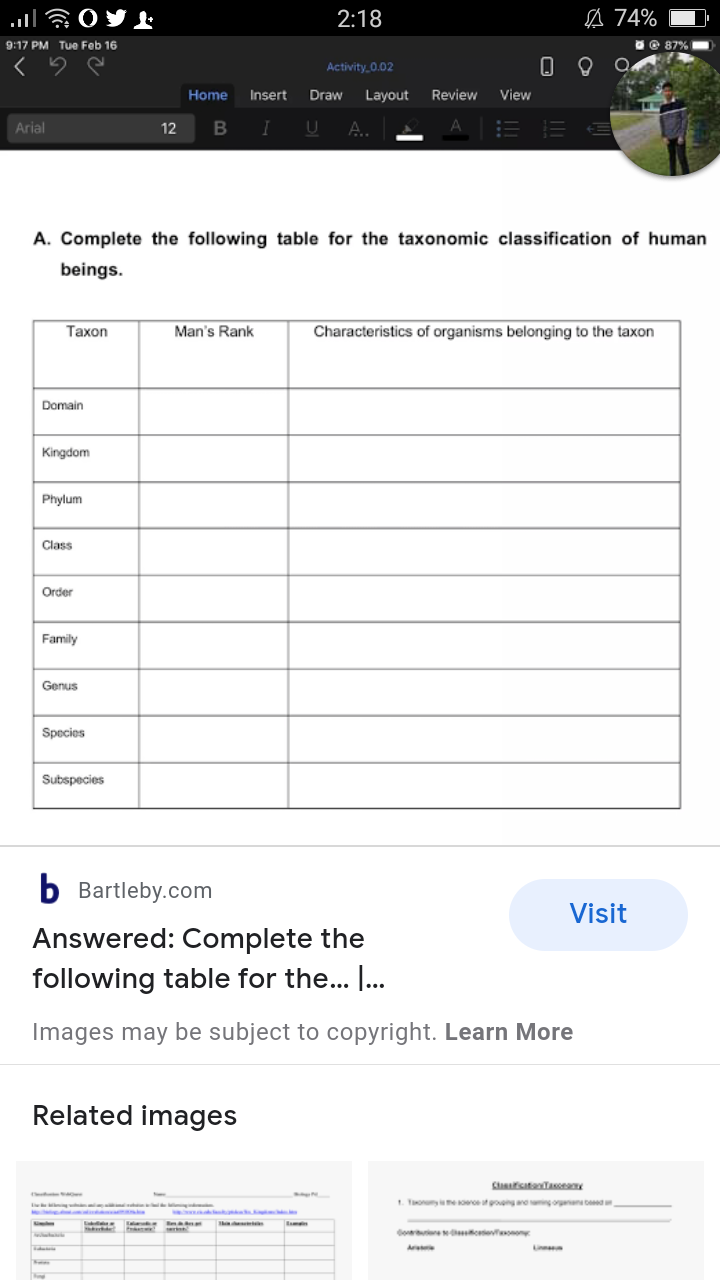 2:18
A 74%
9:17 PM Tue Feb 16
© 87%
Activity 0.02
Home
Insert
Draw
Layout
Review
View
Arial
12
A.
A. Complete the following table for the taxonomic classification of human
beings.
Тахon
Man's Rank
Characteristics of organisms belonging to the taxon
Domain
Kingdom
Phylum
Class
Order
Family
Genus
Species
Subspecies
Bartleby.com
Visit
Answered: Complete the
following table for the... I.
Images may be subject to copyright. Learn More
Related images
1. Tonye reutgong aegorn bd
Go e oeonon
Ar
