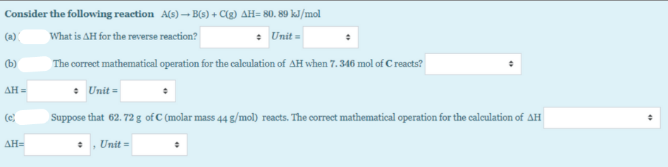 Consider the following reaction A(s) – B(s) + C(g) AH= 80. 89 kJ/mol
(a) (
What is AH for the reverse reaction?
: Unit =
(b)
The correct mathematical operation for the calculation of AH when 7. 346 mol of C reacts?
ΔΗ-
• Unit =
(c)
Suppose that 62. 72 g of C (molar mass 44 g/mol) reacts. The correct mathematical operation for the calculation of AH
ΔΗ-
• , Unit =
