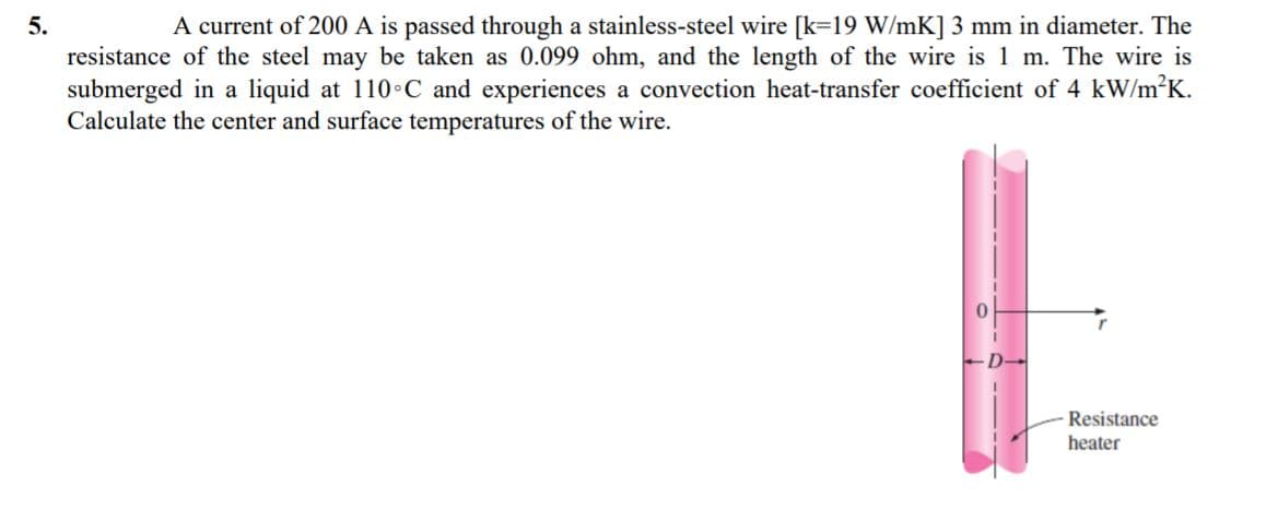 5.
A current of 200 A is passed through a stainless-steel wire [k=19 W/mK] 3 mm in diameter. The
resistance of the steel may be taken as 0.099 ohm, and the length of the wire is 1 m. The wire is
submerged in a liquid at 110 C and experiences a convection heat-transfer coefficient of 4 kW/m?K.
Calculate the center and surface temperatures of the wire.
Resistance
heater
