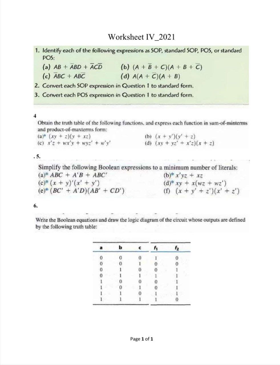 Worksheet IV_2021
1. Identify each of the following expressions as SOP, standard SOP, POS, or standard
POS:
(a) AB + ABD + ĀCD
(c) ABC + ABC
(b) (A + B + C)(A + B + C)
(d) A(A + C)(A + B)
2. Convert each SOP expression in Question 1 to standard form.
3. Convert each POS expression in Question 1 to standard form.
4
Obtain the truth table of the following functions, and express each function in sum-of-minterms
and product-of-maxterms form:
(a) (xy +z)(y + xz)
(c) x'z + wx'y + wyz' + w'y'
(b) (x + y')(y' + 2)
(d) (xy + yz + x'z)(x + z)
.5.
Simplify the following Boolean expressions to a minimum number of literals:
(а)* АВС + А'В + АВС
(c)* (x + y)'(x' + y')
(e)* (BC' + A'D)(AB' + CD')
(b) x'yz + xz
(d) xy + x(wz + wz')
(f) (x + y' + z')(x'+ z')
6.
Write the Boolean equations and draw the logic diagram of the circuit whose outputs are defined
by the following truth table:
a
f2
1
1
1
1
1
1
1
1
1
1
1
Page 1 of 1
