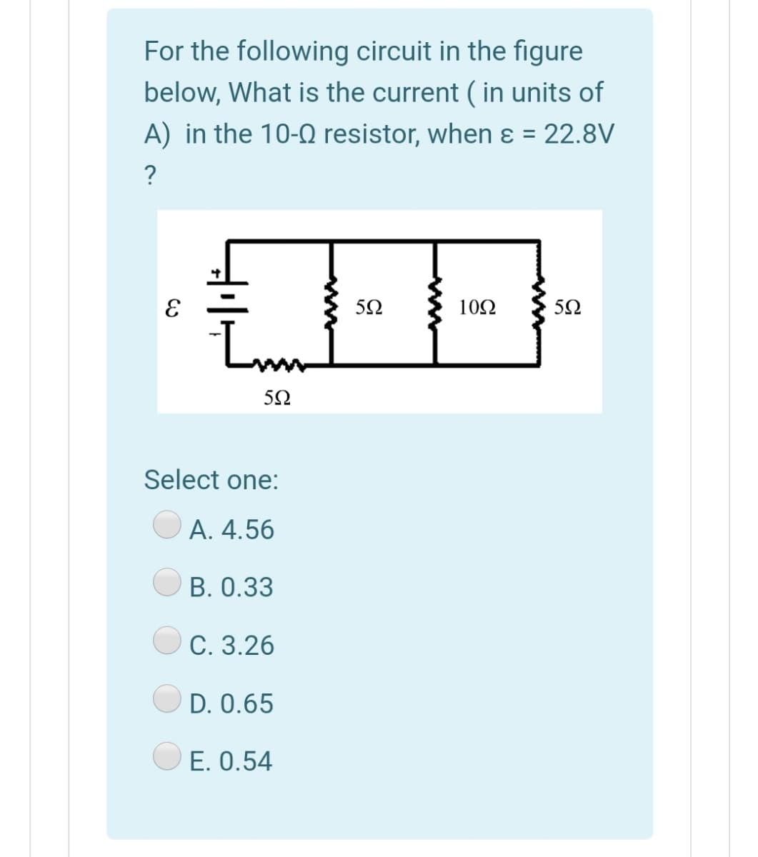 For the following circuit in the figure
below, What is the current ( in units of
A) in the 10-0 resistor, when ɛ = 22.8V
?
10Ω
50
Select one:
A. 4.56
B. 0.33
C. 3.26
D. 0.65
E. 0.54
