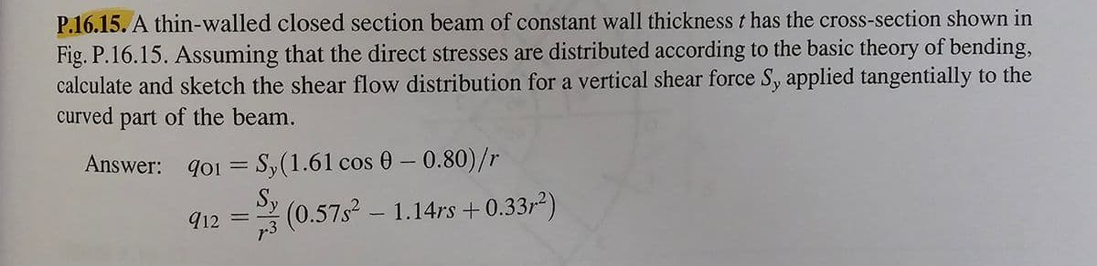 P.16.15. A thin-walled closed section beam of constant wall thickness t has the cross-section shown in
Fig. P.16.15. Assuming that the direct stresses are distributed according to the basic theory of bending,
calculate and sketch the shear flow distribution for a vertical shear force S, applied tangentially to the
curved part of the beam.
Answer: 901 = Sy(1.61 cos 0-0.80)/r
Sy
7.3
912=
(0.57s² - 1.14rs +0.33²)