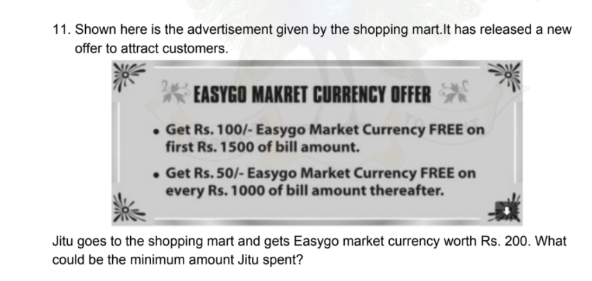 11. Shown here is the advertisement given by the shopping mart.lt has released a new
offer to attract customers.
* EASYGO MAKRET CURRENCY OFFER
• Get Rs. 100/- Easygo Market Currency FREE on
first Rs. 1500 of bill amount.
• Get Rs. 50/- Easygo Market Currency FREE on
every Rs. 1000 of bill amount thereafter.
Jitu goes to the shopping mart and gets Easygo market currency worth Rs. 200. What
could be the minimum amount Jitu spent?
