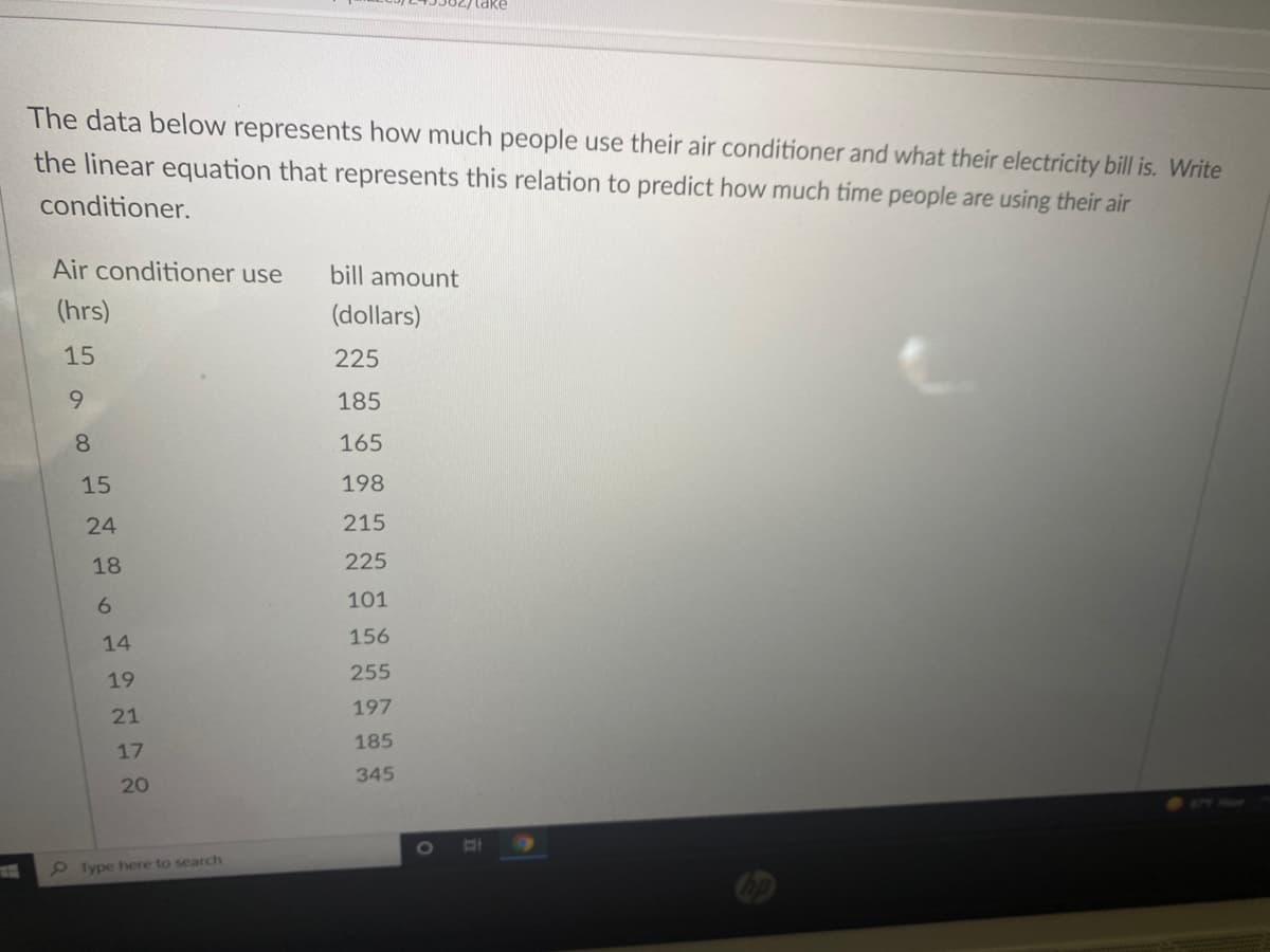 take
The data below represents how much people use their air conditioner and what their electricity bill is. Write
the linear equation that represents this relation to predict how much time people are using their air
conditioner.
Air conditioner use
bill amount
(hrs)
(dollars)
15
225
9.
185
8.
165
15
198
24
215
18
225
6.
101
14
156
255
19
197
21
185
17
345
20
2Type here to search
