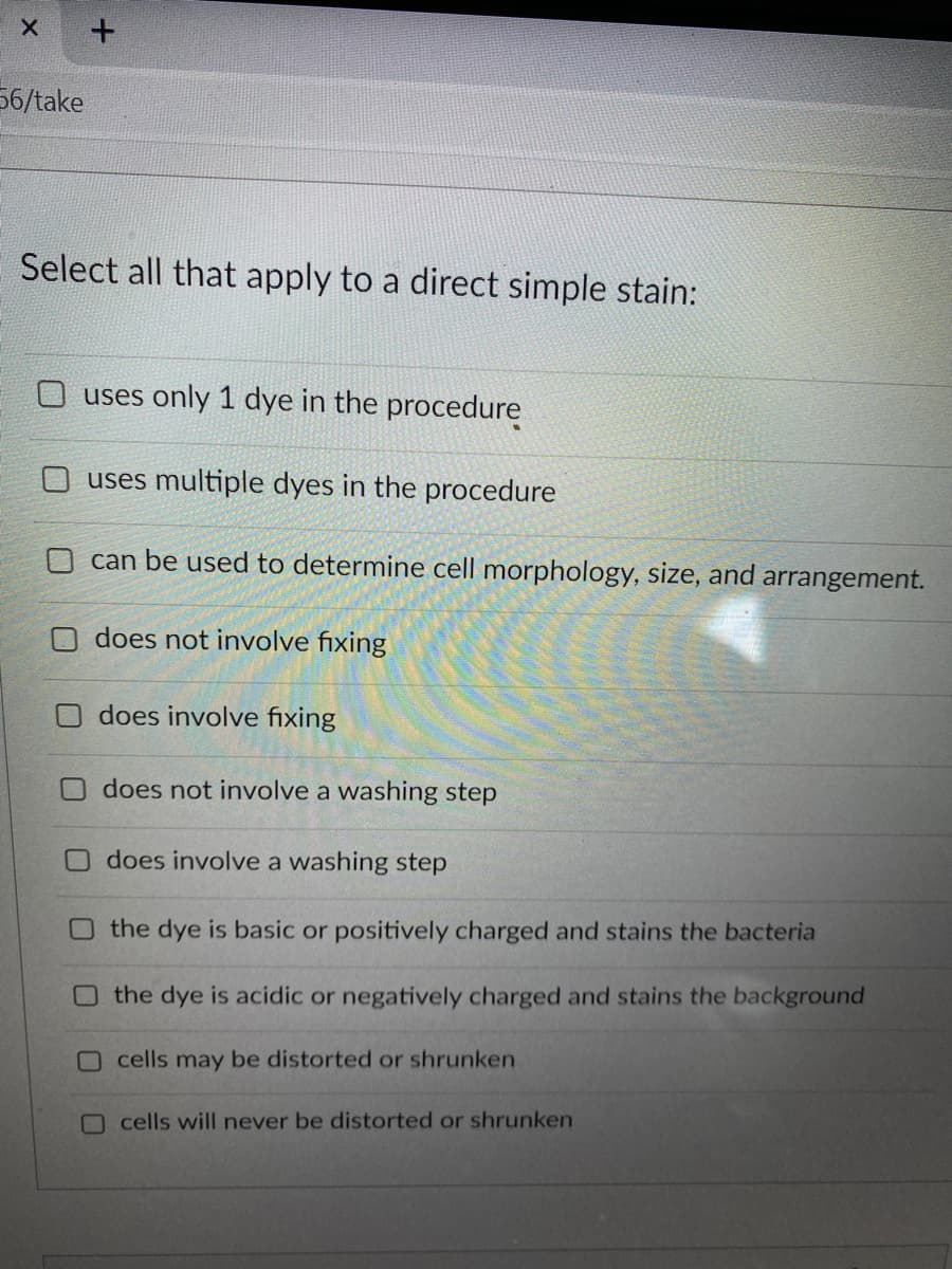 56/take
Select all that apply to a direct simple stain:
O uses only 1 dye in the procedure
O uses multiple dyes in the procedure
O can be used to determine cell morphology, size, and arrangement.
does not involve fixing
does involve fixing
does not involve a washing step
does involve a washing step
O the dye is basic or positively charged and stains the bacteria
O the dye is acidic or negatively charged and stains the background
O cells may be distorted or shrunken
Ocells will never be distorted or shrunken
