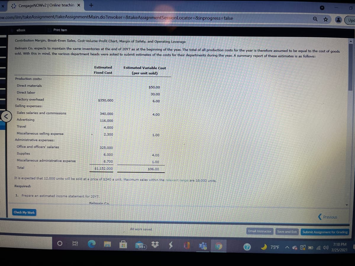 * CengageNOWv2 | Online teachin x
1
Dw.com/ilm/takeAssignment/takeAssignmentMain.do?invoker=&takeAssignmentSessionLocator=&inprogress%3Dfalse
Upd
eBook
Print Item
Contribution Margin, Break-Even Sales, Cost-Volume-Profit Chart, Margin of Safety, and Operating Leverage
Belmain Co. expects to maintain the same inventories at the end of 20Y7 as at the beginning of the year. The total of all production costs for the year is therefore assumed to be equal to the cost of goods
sold. With this in mind, the various department heads were asked to submit estimates of the costs for their departments during the year. A summary report of these estimates is as follows:
Estimated
Estimated Variable Cost
Fixed Cost
(per unit sold)
Production costs:
Direct materials
$50.00
Direct labor
30.00
Factory overhead
$350,000
6.00
Selling expenses:
Sales salaries and commissions
340,000
4.00
Advertising
116,000
Travel
4,000
Miscellaneous selling expense
2,300
1.00
Administrative expenses:
Office and officers' salaries
325,000
Supplies
6,000
4.00
Miscellaneous administrative expense
8,700
1.00
Total
$1,152,000
$96.00
It is expected that 12,000 units will be sold at a price of $240 a unit. Maximum sales within the relevant range are 18,000 units.
Required:
1. Prepare an estimated income statement for 20Y7.
Relmain Co.
Check My Work
Previous
All work saved.
Email Instructor
Save and Excit
Submit Assignment for Grading
7:18 PM
99+
75°F
7/25/2021
