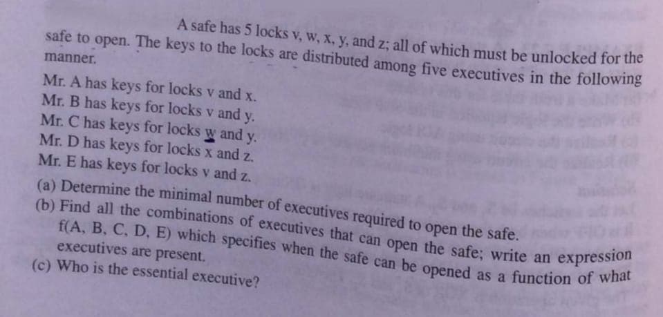 f(A, B, C, D, E) which specifies when the safe can be opened as a function of what
(b) Find all the combinations of executives that can open the safe; write an expression
A safe has 5 locks v, w, x, y, and z; all of which must be unlocked for uhe
safe to open. The keys to the locks are distributed among five executives in the following
manner.
Mr. A has keys for locks v and x.
Mr. B has keys for locks v and y.
Mr. C has keys for locks w and y.
Mr. D has keys for locks x and z.
Mr. E has keys for locks v and z.
(a) Determine the minimal number of executives required to open the safe.
(b) Find all the combinations of executives that can open the safe; write an
executives are present.
(c) Who is the essential executive?
