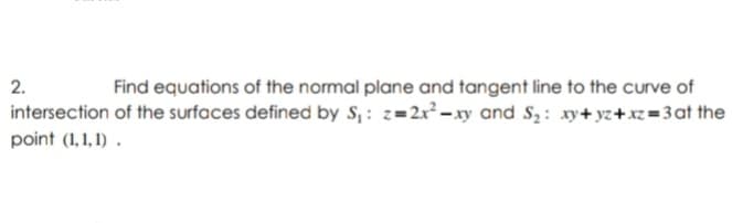 2.
Find equations of the normal plane and tangent line to the curve of
intersection of the surfaces defined by S, : z=2x-xy and S,: xy+ yz+xz=3at the
point (1,1, 1) .
