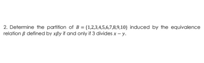 2. Determine the partition of B = {1,2,3,4,5,6,7,8,9,10} induced by the equivalence
relation B defined by xßy if and only if 3 divides x – y.
