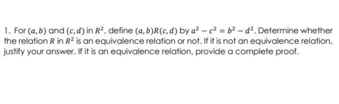 1. For (a, b) and (c, d) in R², define (a, b)R(c, d) by a² – c² = b² – d². Determine whether
the relation R in R² is an equivalence relation or not. If it is not an equivalence relation,
justify your answer. If it is an equivalence relation, provide a complete proof.
