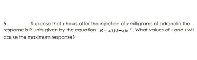 5.
Suppose that i hours after the injection of x milligrams of adrenalin the
response is R units given by the equation R=x(10-1)e. What values of x and i will
cause the maximum response?
