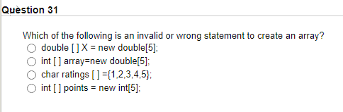 Question 31
Which of the following is an invalid or wrong statement to create an array?
double []X = new double[5];
int [] array=new double[5];
char ratings []={1,2,3,4,5);
int [] points = new int[5];
