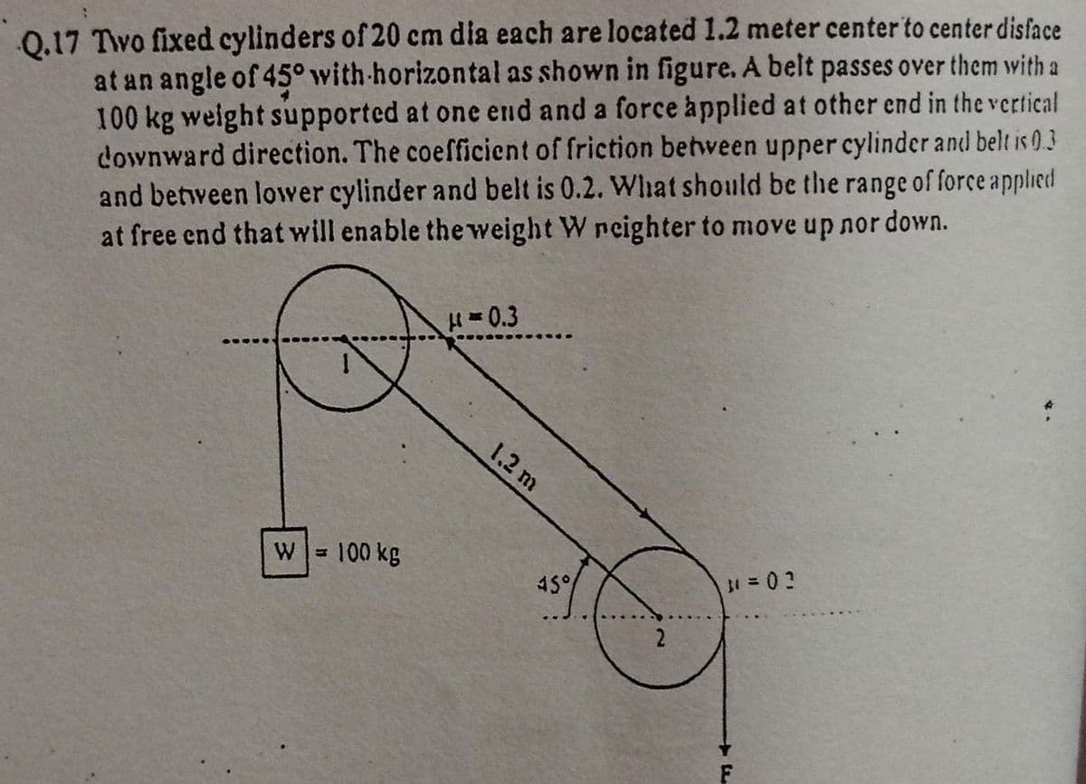 Q.17 Two fixed cylinders of 20 cm dia each are located 1.2 meter center to center disface
at an angle of 45° with-horizontal as shown in figure. A belt passes over them with a
100 kg weight supported at one end and a force applied at other end in the vertical
downward direction. The coefficient of friction between upper cylinder and belt is 0.3
and between lower cylinder and belt is 0.2. Whhat should be the range of force applied
at free end that will enable the weight W neighter to move up nor down.
H=0.3
1,2 m
100 kg
45°
F
