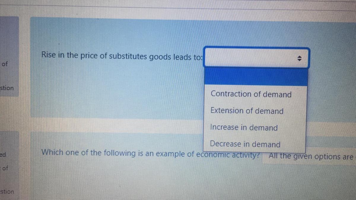 Rise in the price of substitutes goods leads to:
of
stion
Contraction of demand
Extension of demand
Increase in demand
Decrease in demand
Which one of the following is an example of economic activity? Al the given options are
ed
of
stion
