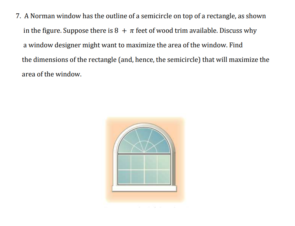 7. A Norman window has the outline of a semicircle on top of a rectangle, as shown
in the figure. Suppose there is 8 + n feet of wood trim available. Discuss why
a window designer might want to maximize the area of the window. Find
the dimensions of the rectangle (and, hence, the semicircle) that will maximize the
area of the window.
