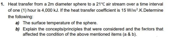 1. Heat transfer from a 2m diameter sphere to a 21°C air stream over a time interval
of one (1) hour is 4,000 kJ. If the heat transfer coefficient is 15 W/m² .K.Determine
the following:
a) The surface temperature of the sphere.
b) Explain the concepts/principles that were considered and the factors that
affected the condition of the above mentioned items (a & b).
