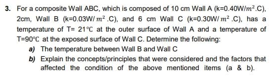 3. For a composite Wall ABC, which is composed of 10 cm Wall A (k=0.40Wlm².C),
2cm, Wall B (k=0.03W/ m? .C), and 6 cm Wall C (k=0.30W/ m? .C), has a
temperature of T= 21°C at the outer surface of Wall A and a temperature of
T=90°C at the exposed surface of Wall C. Determine the following:
a) The temperature between Wall B and Wall C
b) Explain the concepts/principles that were considered and the factors that
affected the condition of the above mentioned items (a & b).
