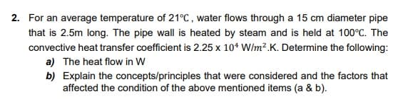 2. For an average temperature of 21°C, water flows through a 15 cm diameter pipe
that is 2.5m long. The pipe wall is heated by steam and is held at 100°C. The
convective heat transfer coefficient is 2.25 x 10* W/m?.K. Determine the following:
a) The heat flow in W
b) Explain the concepts/principles that were considered and the factors that
affected the condition of the above mentioned items (a & b).
