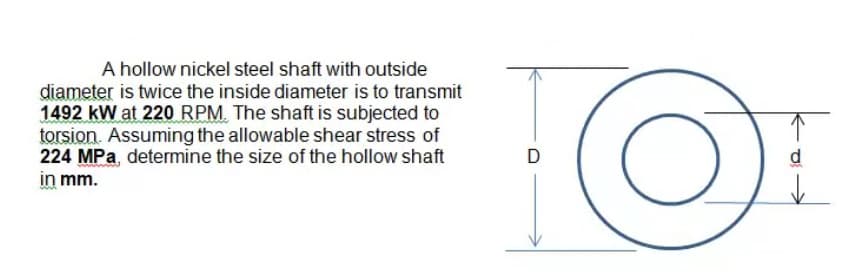 A hollow nickel steel shaft with outside
diameter is twice the inside diameter is to transmit
1492 kW at 220 RPM. The shaft is subjected to
torsion. Assuming the allowable shear stress of
224 MPa, determine the size of the hollow shaft
in mm.
D
d
