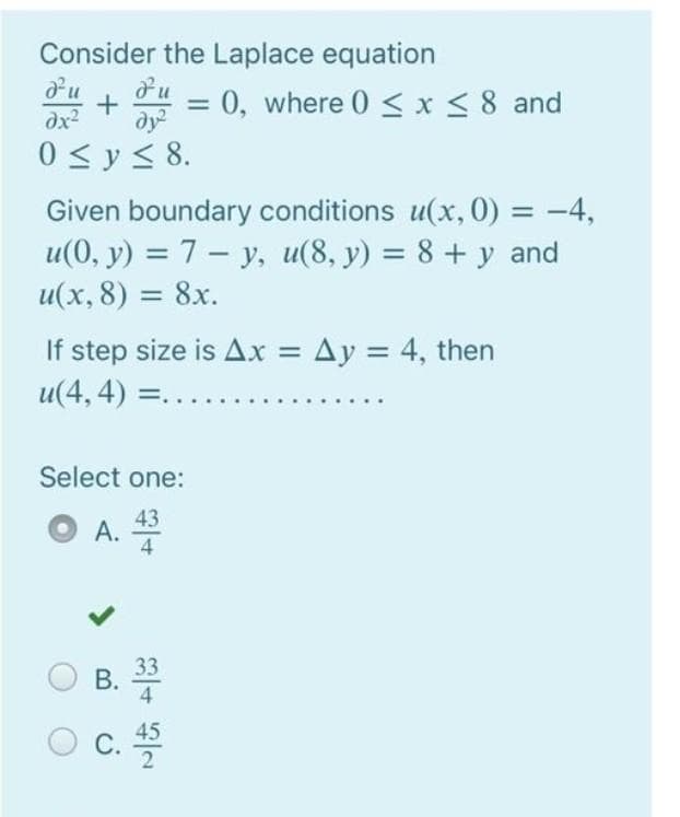 Consider the Laplace equation
+
dy
= 0, where 0 < x < 8 and
%3D
dx2
0 <y < 8.
Given boundary conditions u(x, 0) = -4,
u(0, y) = 7 - y, u(8, y) = 8 + y and
u(x, 8) = 8x.
%3D
%3D
If step size is Ax =
Ay = 4, then
%3D
u(4, 4) =.
Select one:
43
A.
4
33
В.
4
45
C.
