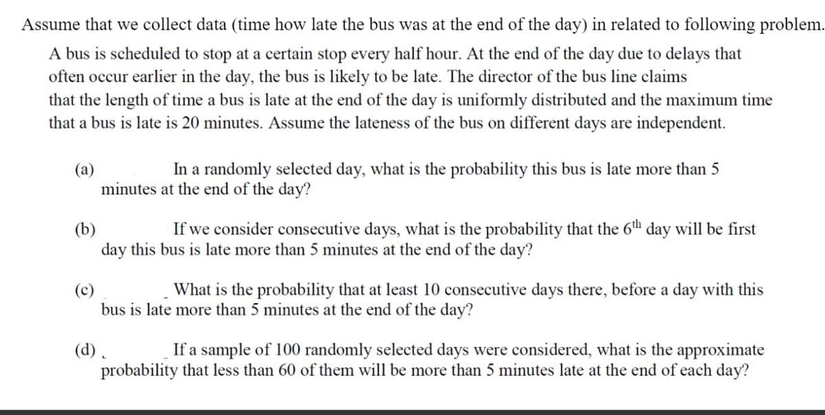 Assume that we collect data (time how late the bus was at the end of the day) in related to following problem.
A bus is scheduled to stop at a certain stop every half hour. At the end of the day due to delays that
often occur earlier in the day, the bus is likely to be late. The director of the bus line claims
that the length of time a bus is late at the end of the day is uniformly distributed and the maximum time
that a bus is late is 20 minutes. Assume the lateness of the bus on different days are independent.
(a)
In a randomly selected day, what is the probability this bus is late more than 5
minutes at the end of the day?
If we consider consecutive days, what is the probability that the 6th day will be first
(b)
day this bus is late more than 5 minutes at the end of the day?
What is the probability that at least 10 consecutive days there, before a day with this
bus is late more than 5 minutes at the end of the day?
(d) .
probability that less than 60 of them will be more than 5 minutes late at the end of each day?
If a sample of 100 randomly selected days were considered, what is the approximate
