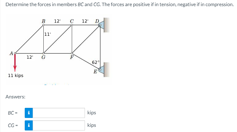 Determine the forces in members BC and CG. The forces are positive if in tension, negative if in compression.
B
12'
C
12'
D
11'
A
12'
F
62°
E
11 kips
Answers:
BC =
i
kips
CG =
kips
