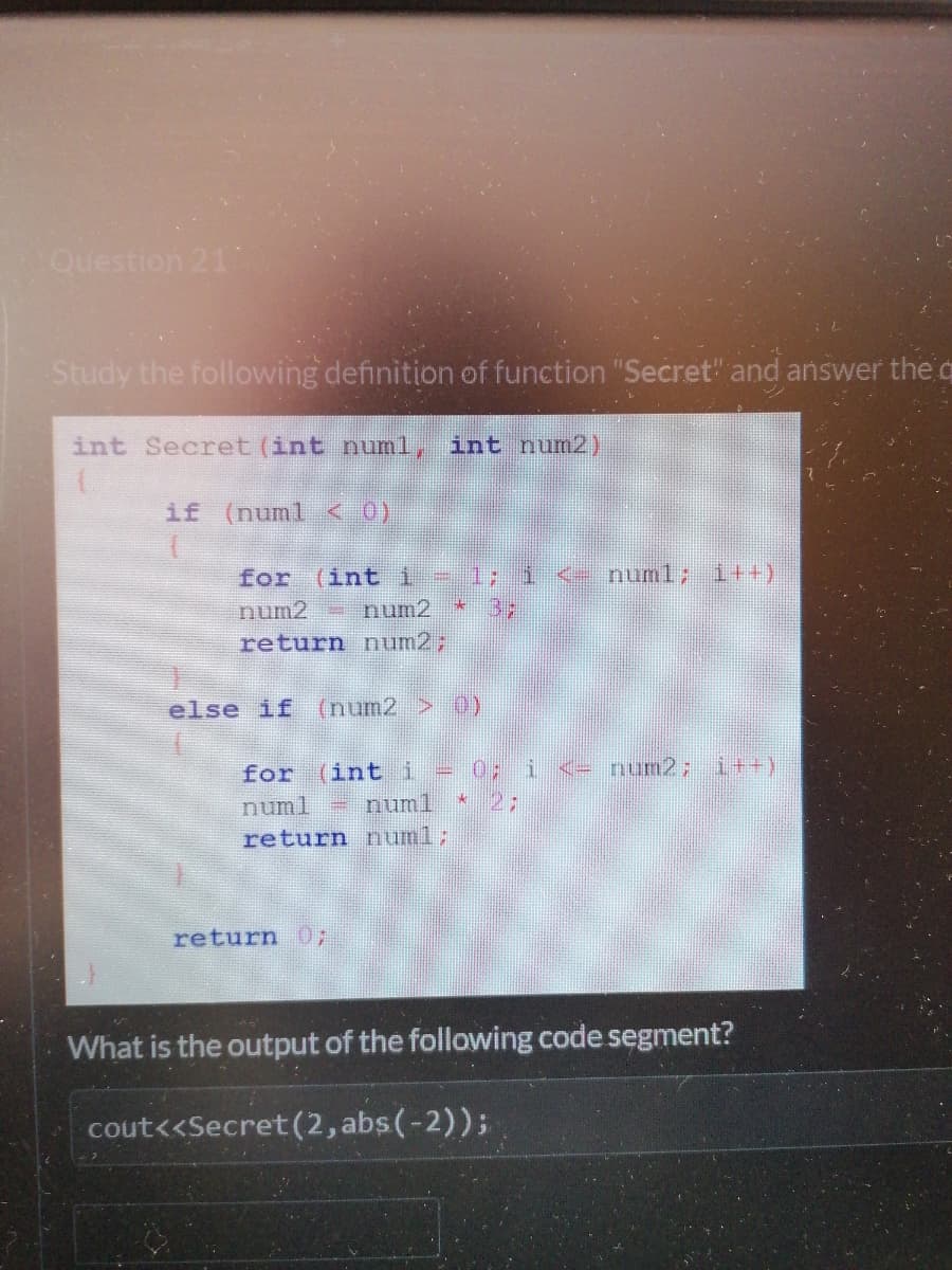 Question 21
Study the following definition of function "Secret" and answer the q
int Secret (int numl, int num2)
if (numl < 0)
for (int i=1;
numl; 1+)
num2
num2
return num2;
else if (num2 > 0)
num2; it+)
for (int i
numl = numl
= 0;
2;
return numl;
return 0;
What is the output of the following code segment?
cout<<Secret (2, abs(-2));
