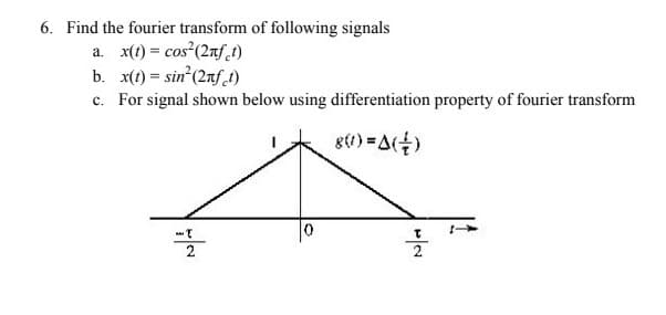 6. Find the fourier transform of following signals
a. x(t) = cos (2nf t)
b. x(t) = sin' (2nf.t)
c. For signal shown below using differentiation property of fourier transform
g(1) =A()
2
