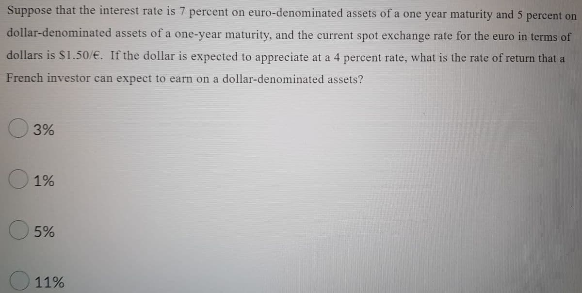 Suppose that the interest rate is 7 percent on euro-denominated assets of a one year maturity and 5 percent on
dollar-denominated assets of a one-year maturity, and the current spot exchange rate for the euro in terms of
dollars is $1.50/€. If the dollar is expected to appreciate at a 4 percent rate, what is the rate of return that a
French investor can expect to earn on a dollar-denominated assets?
3%
1%
5%
11%