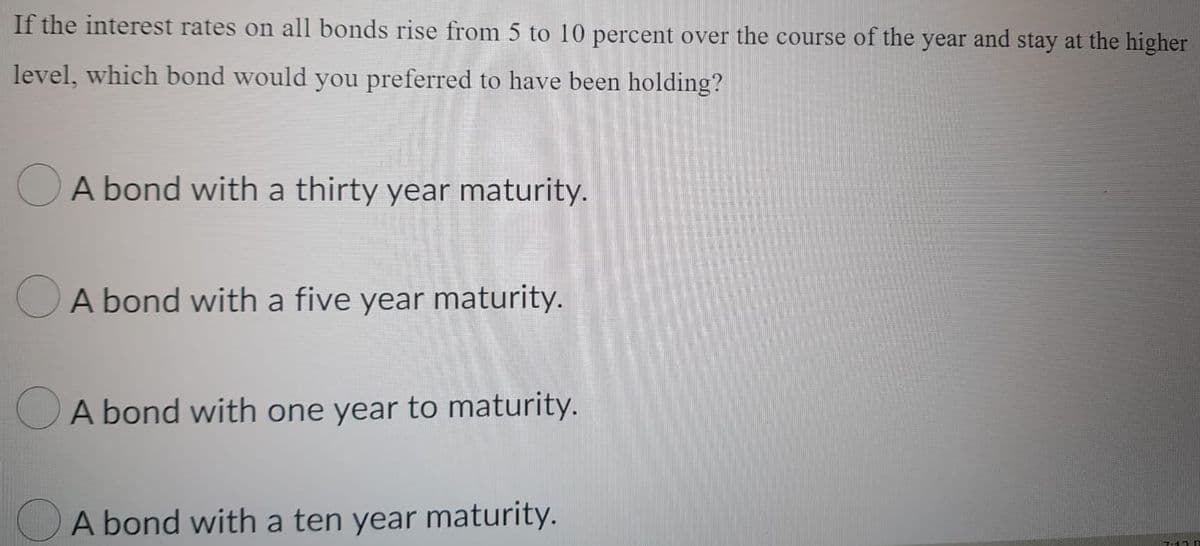 If the interest rates on all bonds rise from 5 to 10 percent over the course of the year and stay at the higher
level, which bond would you preferred to have been holding?
A bond with a thirty year maturity.
A bond with a five year maturity.
A bond with one year to maturity.
A bond with a ten year maturity.
7-12 B