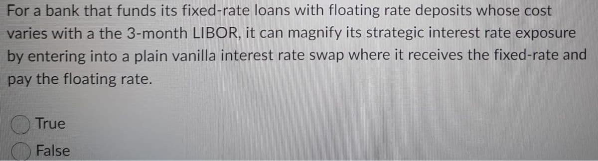 For a bank that funds its fixed-rate loans with floating rate deposits whose cost
varies with a the 3-month LIBOR, it can magnify its strategic interest rate exposure
by entering into a plain vanilla interest rate swap where it receives the fixed-rate and
pay the floating rate.
True
False