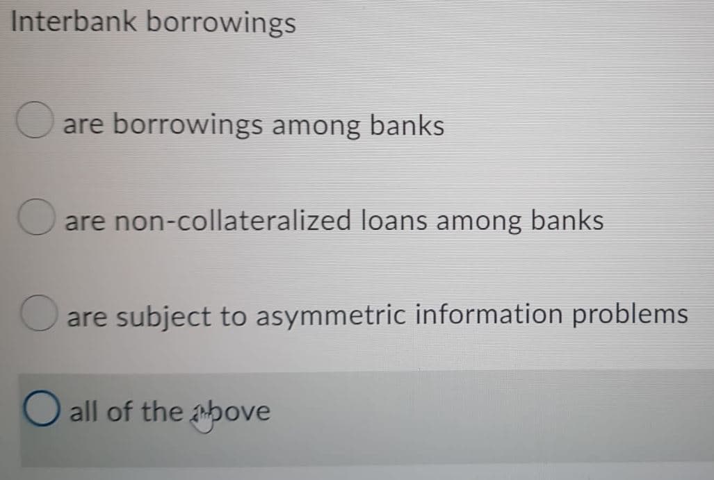Interbank borrowings
are borrowings among banks
are non-collateralized loans among banks
are subject to asymmetric information problems.
O all of the above