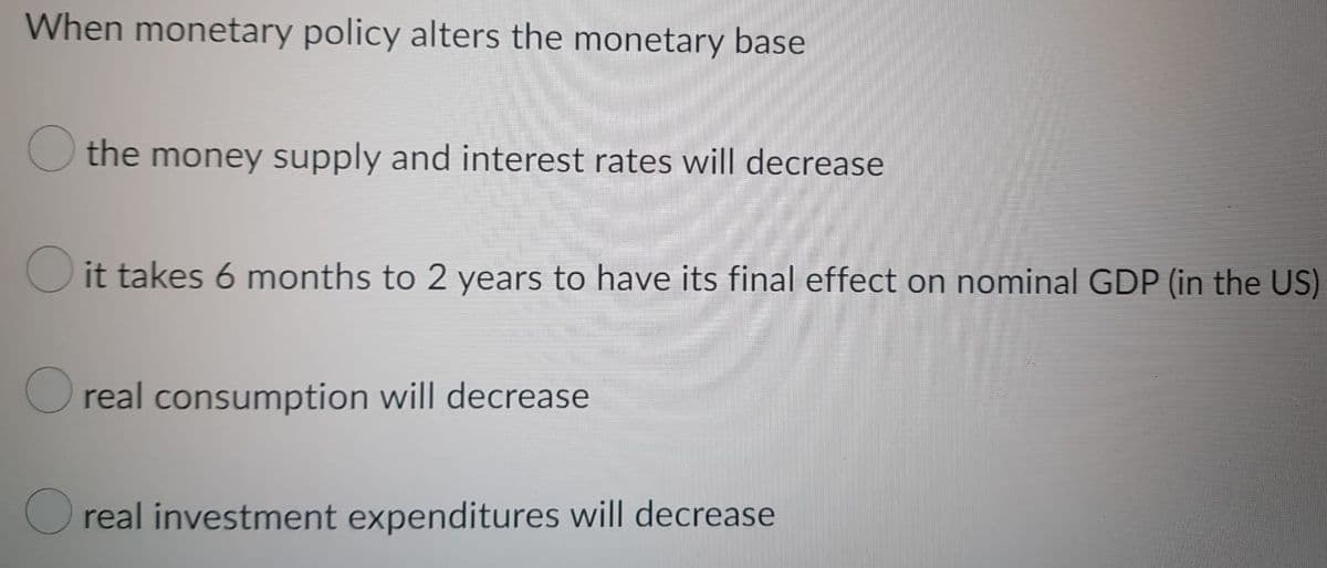 When monetary policy alters the monetary base
the money supply and interest rates will decrease
it takes 6 months to 2 years to have its final effect on nominal GDP (in the US)
real consumption will decrease
Oreal investment expenditures will decrease