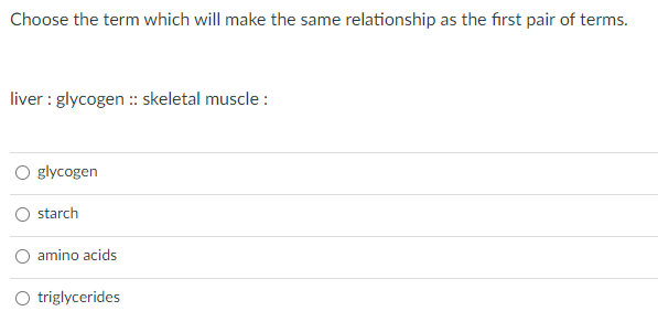 Choose the term which will make the same relationship as the first pair of terms.
liver : glycogen : skeletal muscle :
glycogen
starch
amino acids
triglycerides
