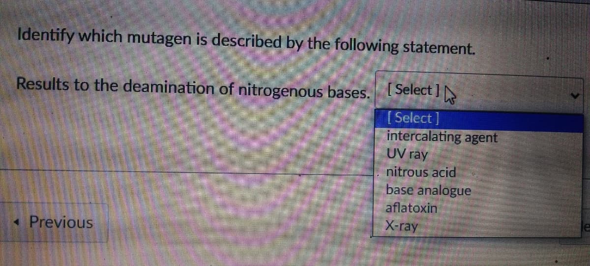 Identify which mutagen is described by the following statement.
Results to the deamination of nitrogenous bases. Select
[Select]
intercalating agent
UV ray
nitrous acid
base analogue
aflatoxin
X-ray
• Previous
