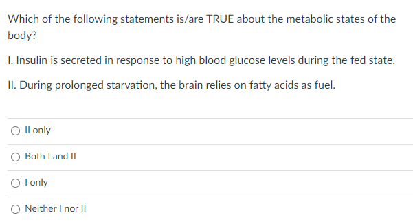 Which of the following statements is/are TRUE about the metabolic states of the
body?
I. Insulin is secreted in response to high blood glucose levels during the fed state.
II. During prolonged starvation, the brain relies on fatty acids as fuel.
O Il only
O Both I and II
O l only
O Neither I nor II
