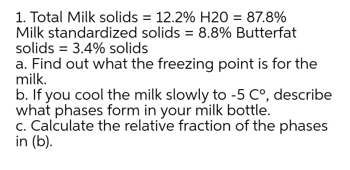 1. Total Milk solids = 12.2% H20 = 87.8%
Milk standardized solids = 8.8% Butterfat
solids = 3.4% solids
a. Find out what the freezing point is for the
milk.
b. If you cool the milk slowly to -5 C°, describe
what phases form in your milk bottle.
c. Calculate the relative fraction of the phases
in (b).
