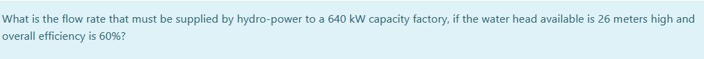 What is the flow rate that must be supplied by hydro-power to a 640 kW capacity factory, if the water head available is 26 meters high and
overall efficiency is 60%?
