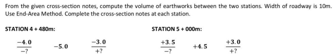 From the given cross-section notes, compute the volume of earthworks between the two stations. Width of roadway is 10m.
Use End-Area Method. Complete the cross-section notes at each station.
STATION 4 + 480m:
-4.0
-?
-5.0
-3.0
+?
STATION 5 +000m:
+3.5
-?
+4.5
+3.0
+?