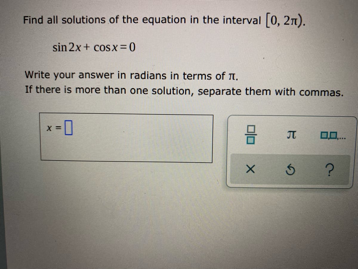 Find all solutions of the equation in the interval 0, 2n).
sin 2x+ cosx =0
Write your answer in radians in terms of n.
If there is more than one solution, separate them with commas.
0..
