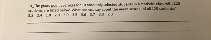 8)_The grade point averages for 10 randomly selected students in a statistics class with 125
students are listed below. What can you say about the mean score u of all 125 students?
3.2 2.4 1.8 2.0 3.0 3.5 3.6 3.7 3.3 2.3
