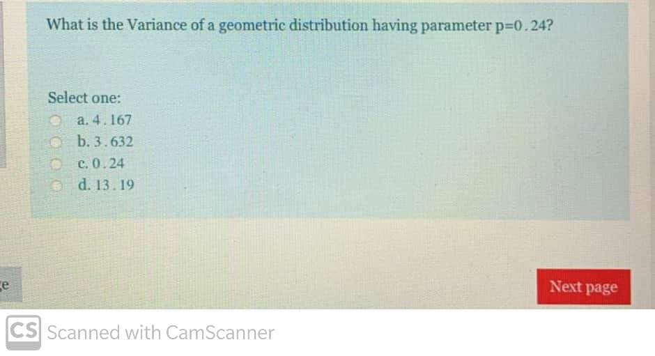 What is the Variance of a geometric distribution having parameter p-0.24?
Select one:
a. 4.167
O b. 3.632
O c. 0.24
Od. 13.19
ce
Next page
CS Scanned with CamScanner
