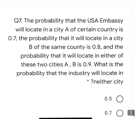 Q7. The probability that the USA Embassy
will locate in a city A of certain country is
0.7, the probability that it will locate in a city
B of the same county is 0.8, and the
probability that it will locate in either of
these two cities A, B is 0.9. What is the
probability that the industry will locate in
* ?neither city
0.5 O
0.7 O
