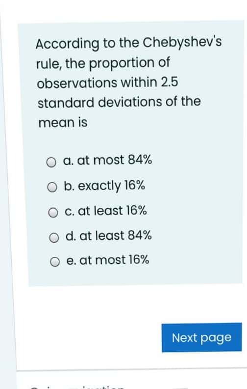 According to the Chebyshev's
rule, the proportion of
observations within 2.5
standard deviations of the
mean is
a. at most 84%
O b. exactly 16%
O c. at least 16%
d. at least 84%
e. at most l6%
Next page
