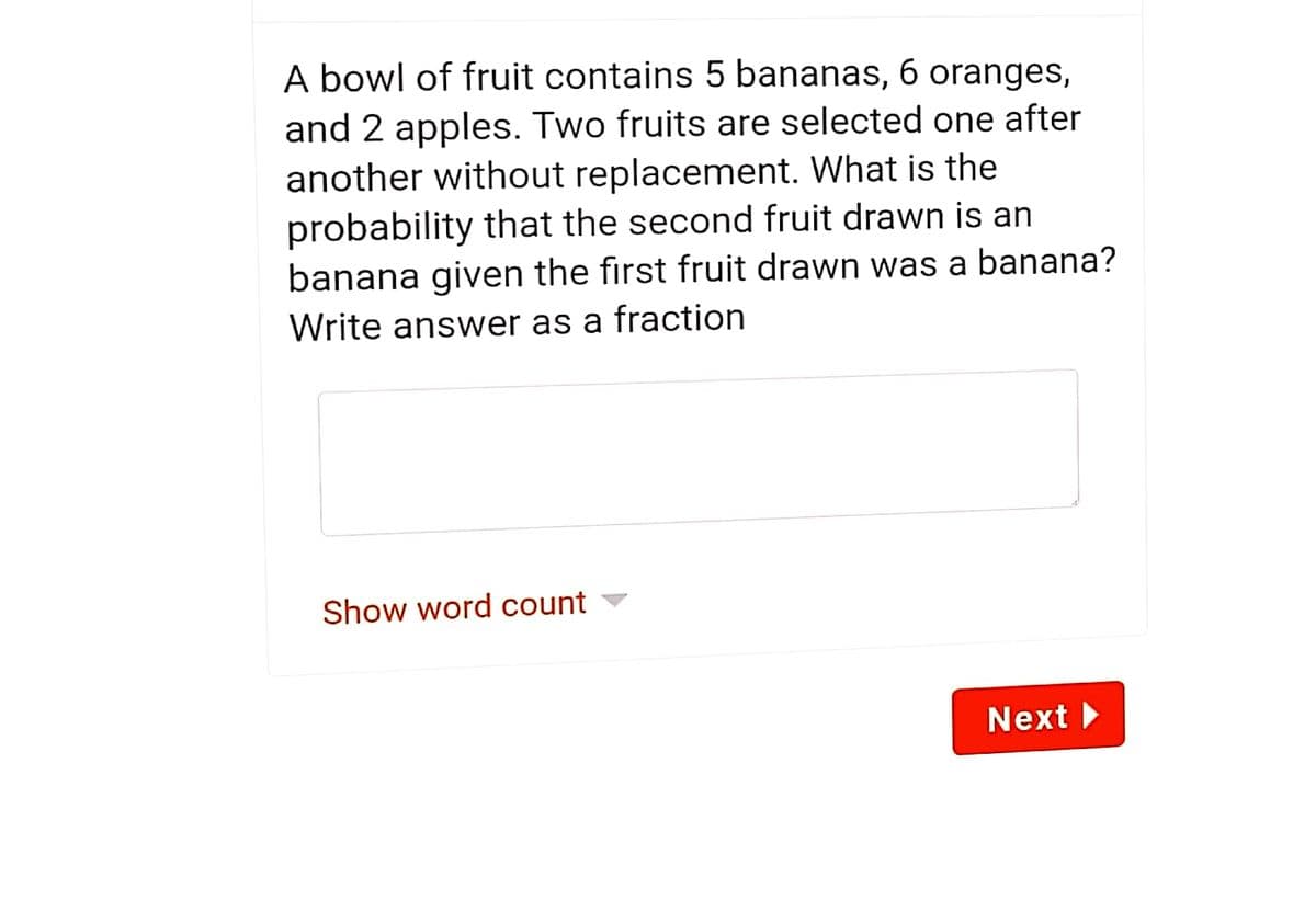 A bowl of fruit contains 5 bananas, 6 oranges,
and 2 apples. Two fruits are selected one after
another without replacement. What is the
probability that the second fruit drawn is an
banana given the first fruit drawn was a banana?
Write answer as a fraction
Show word count
Next
